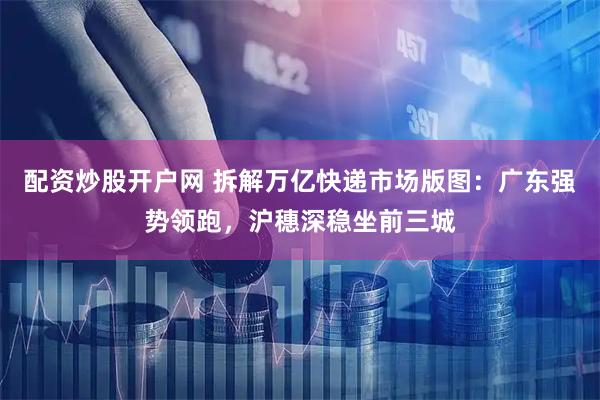 配资炒股开户网 拆解万亿快递市场版图：广东强势领跑，沪穗深稳坐前三城