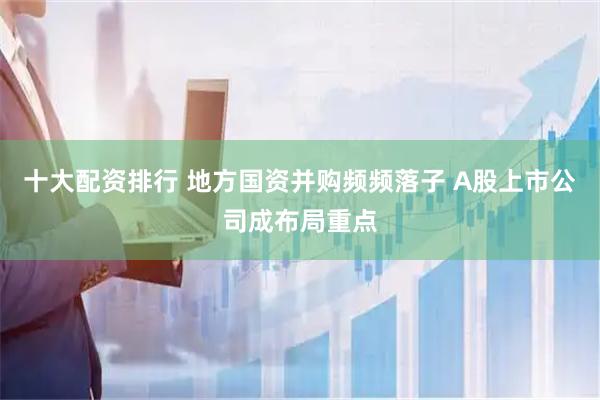十大配资排行 地方国资并购频频落子 A股上市公司成布局重点