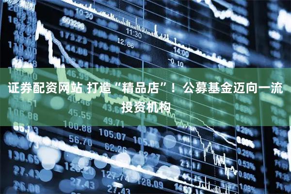 证券配资网站 打造“精品店”！公募基金迈向一流投资机构