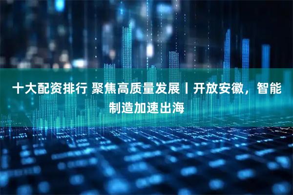 十大配资排行 聚焦高质量发展丨开放安徽，智能制造加速出海