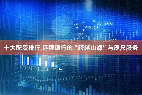 十大配资排行 远程银行的“跨越山海”与咫尺服务
