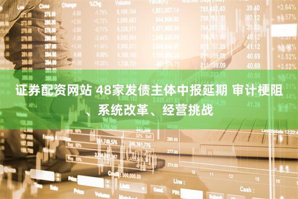 证券配资网站 48家发债主体中报延期 审计梗阻、系统改革、经营挑战
