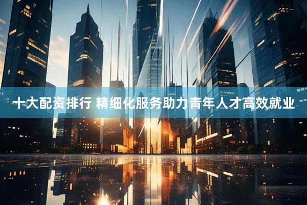 十大配资排行 精细化服务助力青年人才高效就业