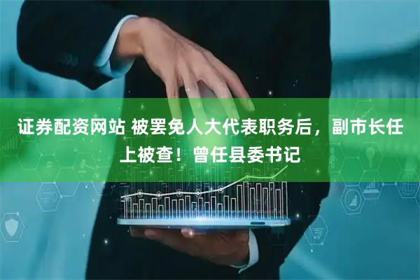 证券配资网站 被罢免人大代表职务后，副市长任上被查！曾任县委书记