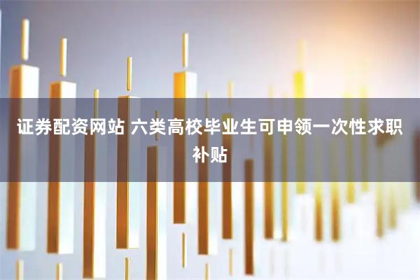 证券配资网站 六类高校毕业生可申领一次性求职补贴