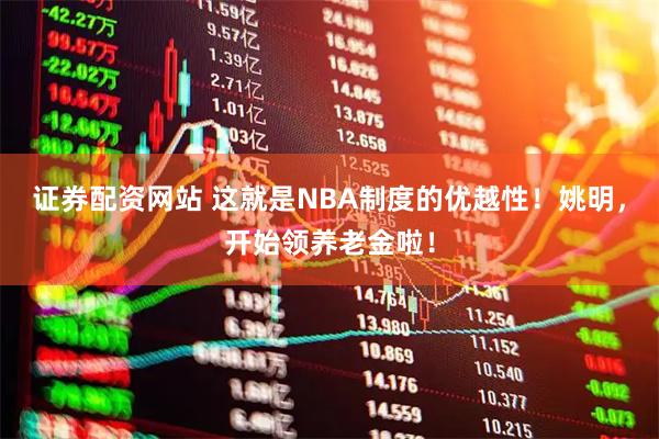 证券配资网站 这就是NBA制度的优越性！姚明，开始领养老金啦！