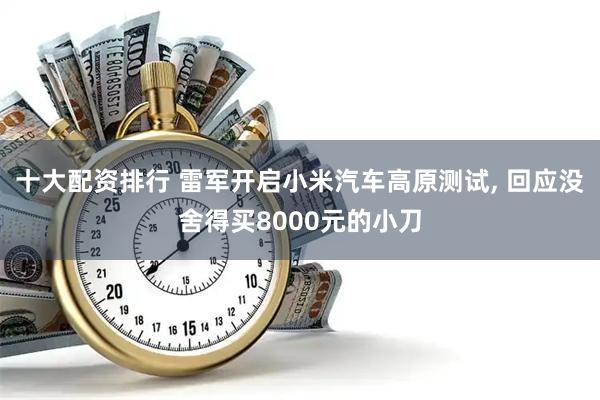 十大配资排行 雷军开启小米汽车高原测试, 回应没舍得买8000元的小刀