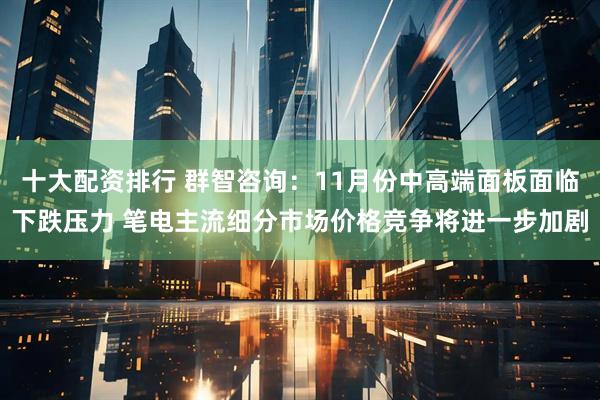 十大配资排行 群智咨询：11月份中高端面板面临下跌压力 笔电主流细分市场价格竞争将进一步加剧