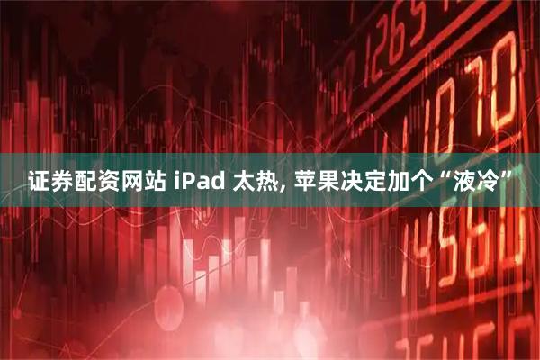 证券配资网站 iPad 太热, 苹果决定加个“液冷”