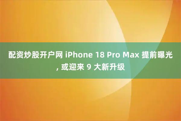 配资炒股开户网 iPhone 18 Pro Max 提前曝光, 或迎来 9 大新升级