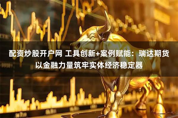 配资炒股开户网 工具创新+案例赋能：瑞达期货以金融力量筑牢实体经济稳定器