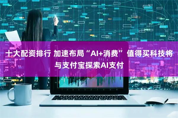 十大配资排行 加速布局“AI+消费” 值得买科技将与支付宝探索AI支付