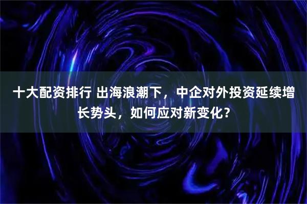 十大配资排行 出海浪潮下，中企对外投资延续增长势头，如何应对新变化？
