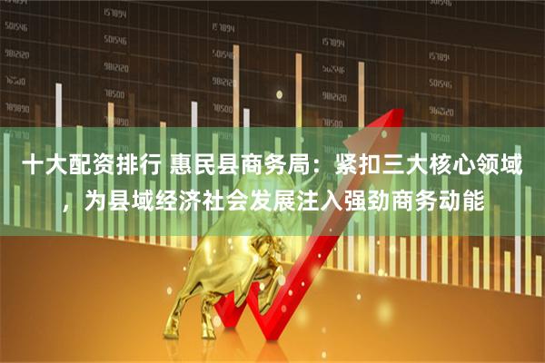 十大配资排行 惠民县商务局：紧扣三大核心领域，为县域经济社会发展注入强劲商务动能