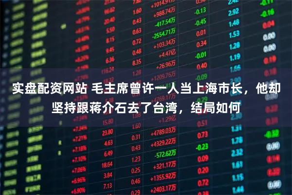 实盘配资网站 毛主席曾许一人当上海市长，他却坚持跟蒋介石去了台湾，结局如何