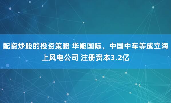 配资炒股的投资策略 华能国际、中国中车等成立海上风电公司 注册资本3.2亿