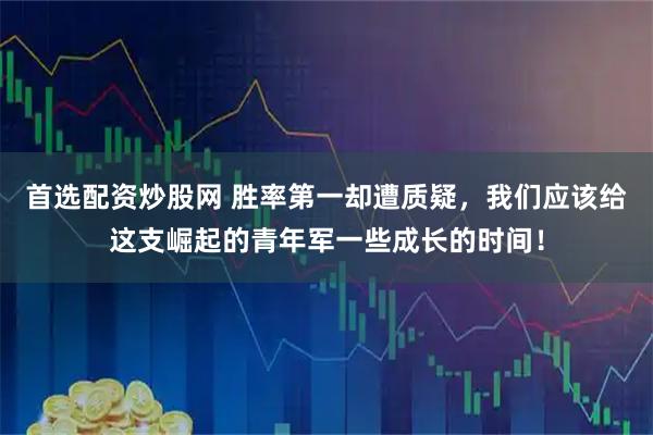 首选配资炒股网 胜率第一却遭质疑，我们应该给这支崛起的青年军一些成长的时间！