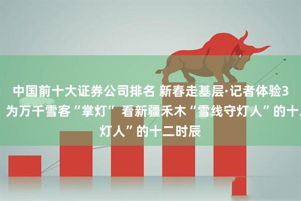 中国前十大证券公司排名 新春走基层·记者体验360行│为万千雪客“掌灯” 看新疆禾木“雪线守灯人”的十二时辰