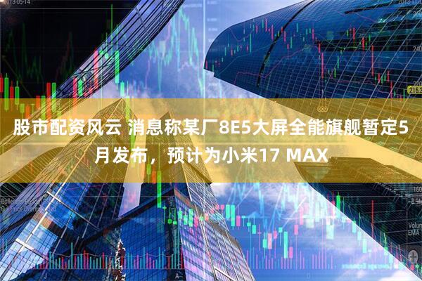 股市配资风云 消息称某厂8E5大屏全能旗舰暂定5月发布，预计为小米17 MAX