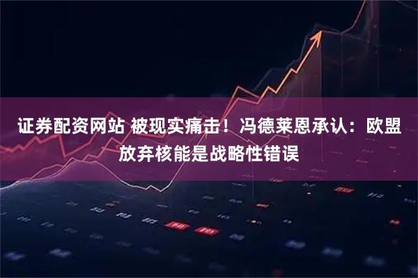 证券配资网站 被现实痛击！冯德莱恩承认：欧盟放弃核能是战略性错误