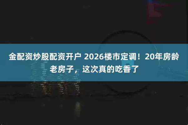 金配资炒股配资开户 2026楼市定调！20年房龄老房子，这次真的吃香了