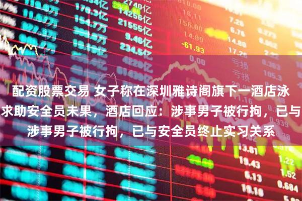 配资股票交易 女子称在深圳雅诗阁旗下一酒店泳池遭男性住客猥亵，求助安全员未果，酒店回应：涉事男子被行拘，已与安全员终止实习关系