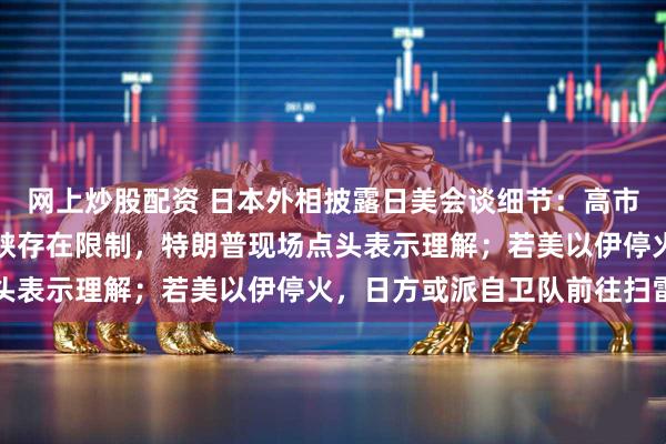 网上炒股配资 日本外相披露日美会谈细节:高市早苗称护航霍尔木兹海峡存在限制,特朗普现场点头表示理解;若美以伊停火,日方或派自卫队前往扫雷