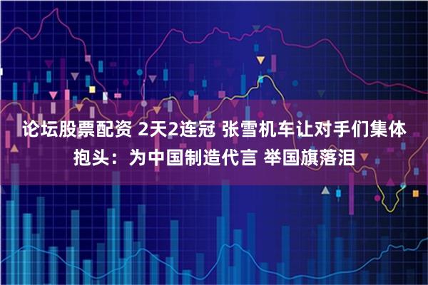 论坛股票配资 2天2连冠 张雪机车让对手们集体抱头：为中国制造代言 举国旗落泪