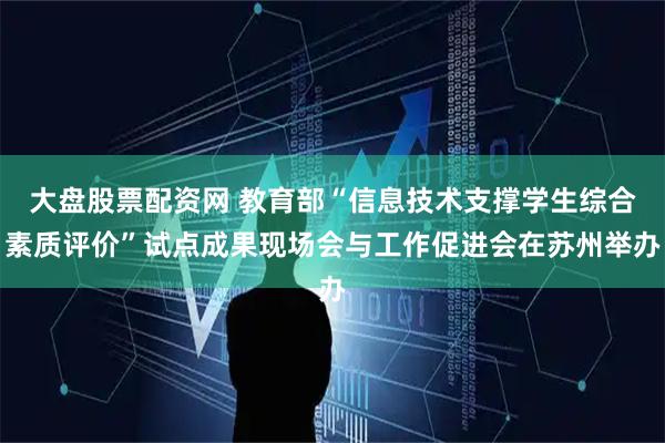 大盘股票配资网 教育部“信息技术支撑学生综合素质评价”试点成果现场会与工作促进会在苏州举办