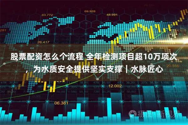 股票配资怎么个流程 全年检测项目超10万项次，为水质安全提供坚实支撑｜水脉匠心