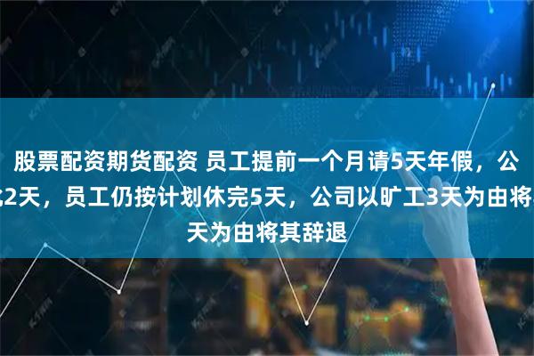 股票配资期货配资 员工提前一个月请5天年假，公司仅批2天，员工仍按计划休完5天，公司以旷工3天为由将其辞退