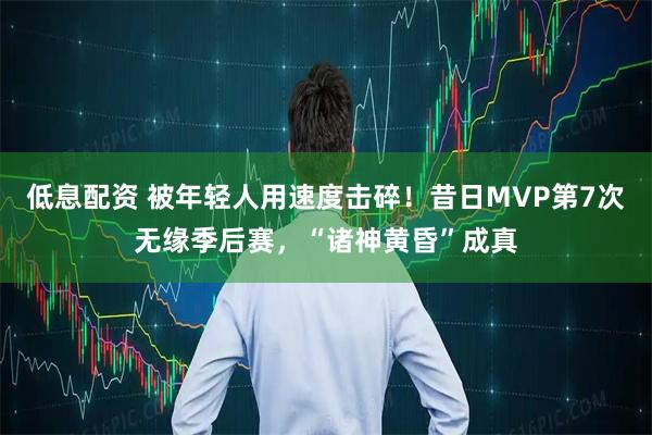 低息配资 被年轻人用速度击碎！昔日MVP第7次无缘季后赛，“诸神黄昏”成真