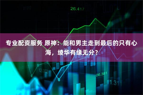 专业配资服务 原神：能和男主走到最后的只有心海，绫华有缘无分？