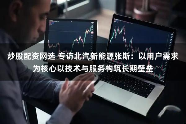 炒股配资网选 专访北汽新能源张斯：以用户需求为核心以技术与服务构筑长期壁垒
