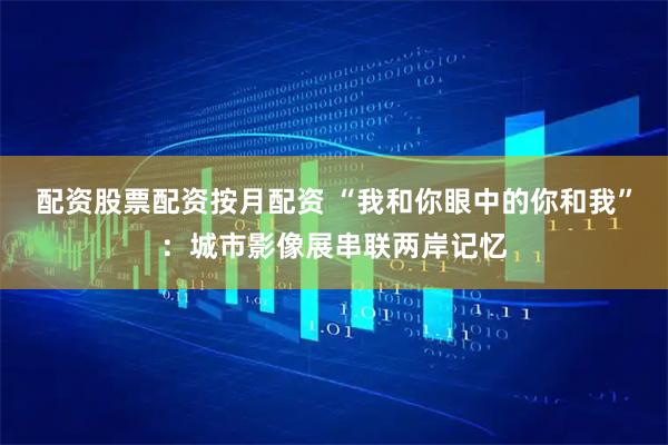 配资股票配资按月配资 “我和你眼中的你和我”：城市影像展串联两岸记忆