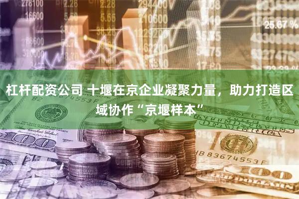 杠杆配资公司 十堰在京企业凝聚力量，助力打造区域协作“京堰样本”