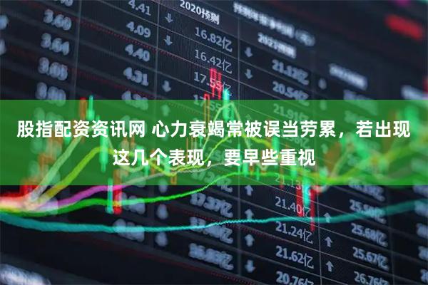 股指配资资讯网 心力衰竭常被误当劳累，若出现这几个表现，要早些重视