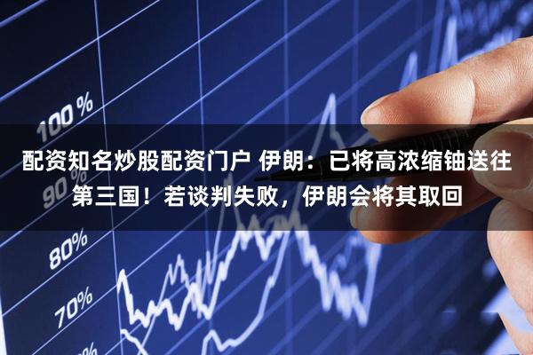 配资知名炒股配资门户 伊朗：已将高浓缩铀送往第三国！若谈判失败，伊朗会将其取回