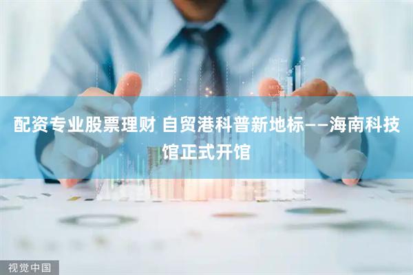 配资专业股票理财 自贸港科普新地标——海南科技馆正式开馆