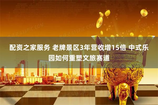 配资之家服务 老牌景区3年营收增15倍 中式乐园如何重塑文旅赛道