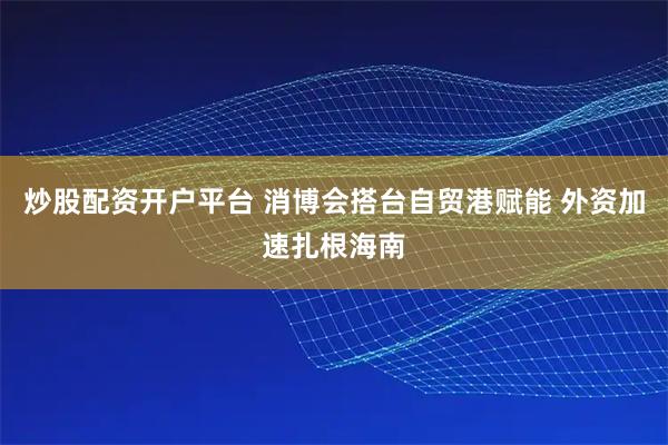 炒股配资开户平台 消博会搭台自贸港赋能 外资加速扎根海南