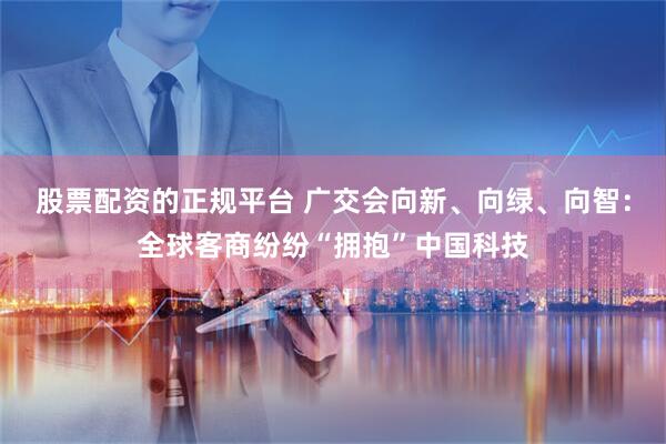 股票配资的正规平台 广交会向新、向绿、向智：全球客商纷纷“拥抱”中国科技